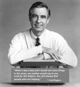 Black & White photo of Fred Rogers with the quote "When I was a boy and I would see scary things in the news, my mother would say to me, 'Look for the helpers. You will always find people who are helping. '"