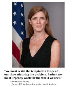 Image of former U.S. Ambassador to the U.N. Samantha Power, with this quote: "We must resist the temptation to spend our time admiring the problem. Rather, we must urgently work for the world we seek.”